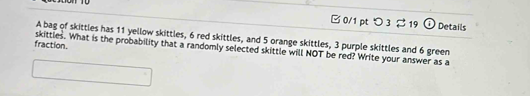 つ 3 %19 i Details 
A bag of skittles has 11 yellow skittles, 6 red skittles, and 5 orange skittles, 3 purple skittles and 6 green 
fraction. 
skittles. What is the probability that a randomly selected skittle will NOT be red? Write your answer as a