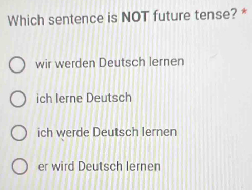 Which sentence is NOT future tense? *
wir werden Deutsch lernen
ich lerne Deutsch
ich werde Deutsch lernen
er wird Deutsch lernen