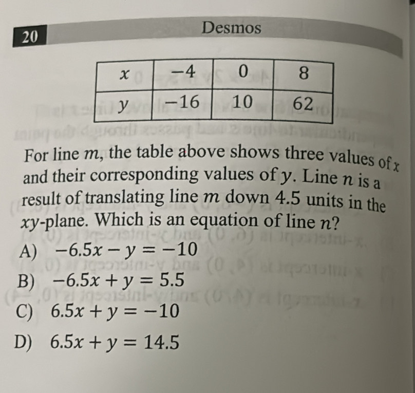 Desmos
20
For line m, the table above shows three values of x
and their corresponding values of y. Line n is a
result of translating line m down 4.5 units in the
xy -plane. Which is an equation of line n?
A) -6.5x-y=-10
B) -6.5x+y=5.5
C) 6.5x+y=-10
D) 6.5x+y=14.5