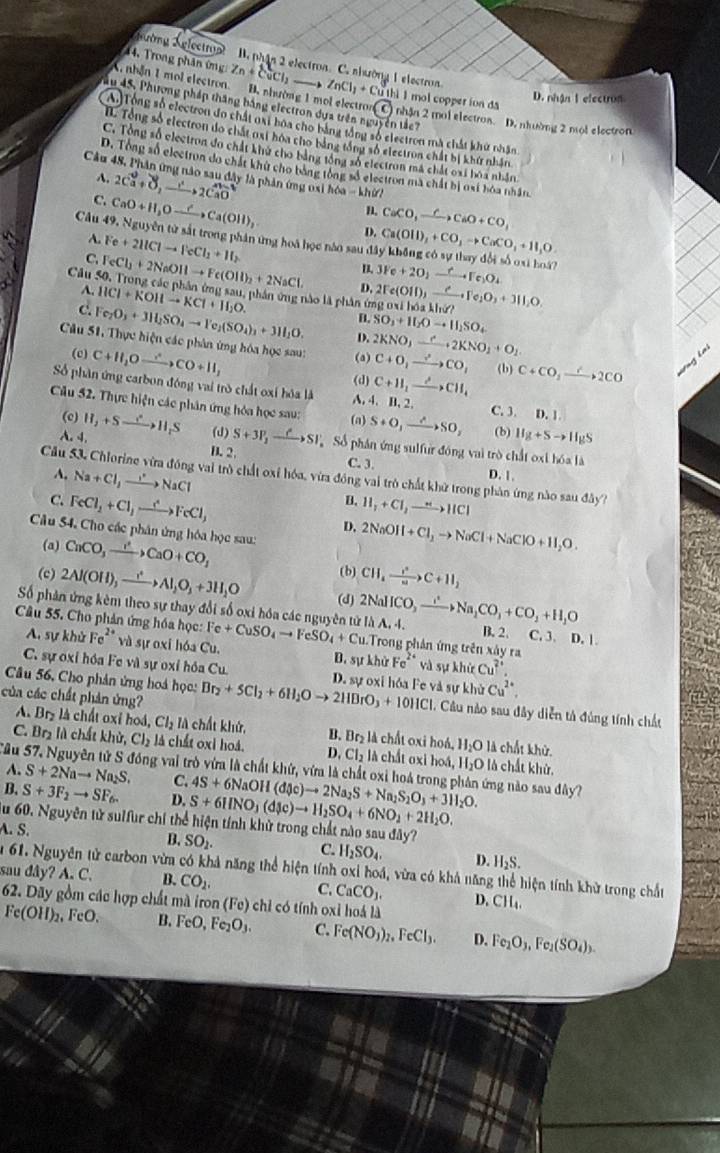 Tường Nglectny B. nhận 2 electron. C. nhường 1 electron.
4.  Trong phân ứng Zn+CuCl_2_  ZnCl_1+Cu thì 1 mol copper ion đa
D. nhận I electron
X, nhận 1 mol electron. B. nhường 1 mol electron( C) nhận 2 mol electron. D. nhường 2 moi electron
ău 45, Phương pháp thăng bằng electron dựa trên nguyễn tảc?
A.Tổng số electron đo chất nại boa cho bằng tổng số electron mà chất khư nhận
I Tổng số electron do chất nxi hóa cho bằng tổng số electroa chất bị khứ nhận.
C. Tổng số electron đo chất khứ cho bằng tổng số electron má chất oại hóa nhân
D. Tổng số electron do chất khử cho bằng tổng số electron ma chất bị nại hóa nhân.
Cầu 48, Phân ứng nào sau đây là phản ứng osi hóa - khứ?
A. 2Ca^2+vector rto 2Cwidehat to 2CaO n
C CaO+H_2Oto Ca(OH)_2 D. CaCO,_ Cto CaO+CO,
Câu 49, Nguyễn từ sắt trong phân ứng hoà học nào sau đã Ca(OH)_2+CO_3to CaCO_3+H_1O.
~ Fe+2HClto FeCl_2+H_2
n 3Fe+2O_2to FeFFe_2O_4
C. FeCl_2+2NaOHto Fe(OH)_2+2NaCl. D.
Cầu 50, Trong cáo phân ứng sau, phân ứng nào là phân ứng 0xi 2Fe(OH)_3to Fe_2O_3+3H_2O. 1* h+hi=?
A. HCl+KOHto KCl+H_2O.
B. SO_3+H_2Oto H_2SO_4
c. Fe_2O_3+3Il_2SO_4to Fe_2(SO_4)_3+3Il_2O. D.
Câu 51, Thực hiện các phân ứng hóa học sau: (a) 2KNO_3xrightarrow e· 2KNO_2+O_2 C+O_1to CO_1 (b) C+CO_2xrightarrow r2CO Vng lai
(c) C+H_2Oxrightarrow ∴ CO+H_2
(d) C+11_1to CH_4
Số phân ứng carbon đóng vai trò chất oxi hóa là A, 4. B. 2.
Cầu 52. Thực hiện các phân ứng hóa học sau: (a S+O,xrightarrow ASO, C. 3. 0.1
(c)
(b) IIg+Sto IIgS
A. 4. H_2+Sto H_2S (d) S+3P_2to SI Số phân ứng sulfur đóng vai trò chất oxi h6als
B.2 C. 3. D. 1.
A, Na+Cl,to NaCl
Cầu 53. Chlorine vừa đồng vai trò chất oxỉ hóa, vừa đồng vai trò chất khữ trong phân ứng nào sau d△ y
D.
C. FeCl_2+Cl_2to FeFeCl_3 11,+C1,to H,to
D, 2NaOH+Cl_2to NaCl+NaClO+H_2O.
* Câu 54. Cho các phân ứng hóa học sau:
(a) CaCO_3xrightarrow I^2CaO+CO_3+CO
(b) CH_4to c+11C+11_2
(c) 2Al(OH)_3xrightarrow ()Al_2O_3+3H_2O (d)
Số phản ứng kêm theo sự thay đổi số oxi hóa các nguyên tử 2NaHCO_3xrightarrow I^2Na_2CO_3+CO_2+H_2O Ilambda A,4. B. 2. C. 3. 1.1
Câu 55. Cho phản ứng hóa học: Fe+CuSO_4to FeSO_4+Cu. 1.Trong phân ứng trên xây ra Fe^(2+) và sự khử Cu^(2+),
A. sự khử Fe^(2+) và sự oxi hóa Cu. B. sự khử
C. sự oxi hóa Fe và sự oxỉ hóa Cu
Câu 56, Cho phản ứng hoá học: Br_2+5Cl_2+6H_2Oto 2HBrO_3+10HCl D. sự oxi hóa Fe và sự khử Cu^(2+)
của các chất phản ứng?
1. Câu nào sau đây diễn tả đúng tính chất
A. Bry là chất oxi hoá, Cl_2 là chất khử, B. Br_2 là chất oxi hoá, H_2O là chất khử.
C. Brị là chất khử ,Cl_2 lá chất oxi hoá. D, Cl_2 là chất oxi hoá, H_2O là chất khử.
Sâu 57, Nguyên tử S đồng vai trò vừa là chất khứ, vừa là chất oxi hoá trong phân ứng nào sau đây? 4S+6NaOH(d(v)to 2Na_2S+Na_2S_2O_3+3H_2O.
A. S+2Nato Na_2S. C.
B. S+3F_2to SF_6. D. S+6HNO_3(d(c)to H_2SO_4+6NO_2+2H_2O.
u 60.Nguy tên tử sulfur chỉ thể hiện tính khử trong chất nào sau d△ y?
A. S. B. SO_2. H_2SO_4. D. H_2S.
C.
m 61. Nguyên tử carbon vừm có khả năng thể hiện tính oxi hoá, vừa có khả năng thể hiện tính khử trong chất
sau đây? A. C. B. CO_2. C, CaCO_3. D.CH_4.
62. Dãy gồm các hợp chất mà iron (Fe) chỉ có tính oxỉ hoá là
Fe(OH)_2,FeO. B. FeO,Fe_2O_3. C Fe(NO_3)_2,FeCl_3. D. Fe_2O_3,Fe_2(SO_4)_3.