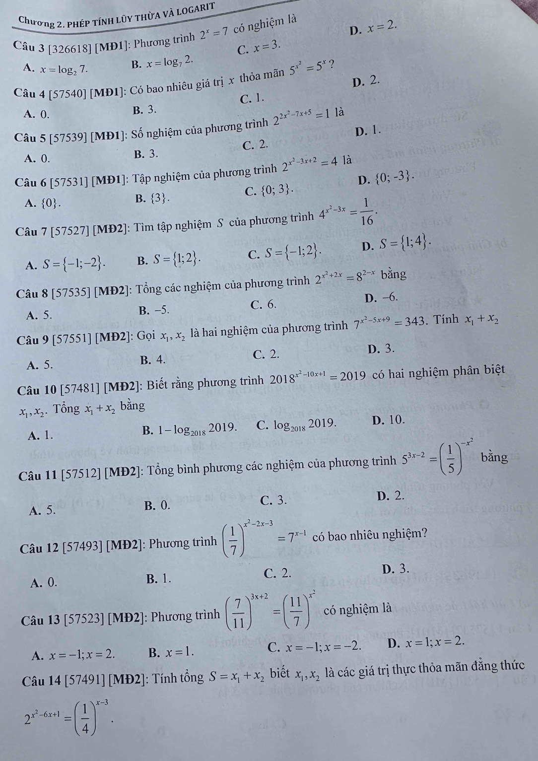 Chương 2. PhÉP TÍNH LũY THỜA VÀ LOGARIT
D. x=2.
Câu 3 [326618] [MĐ1]: Phương trình 2^x=7 có nghiệm là
C. x=3.
A. x=log _27.
B. x=log _72.
?
Câu 4[57540][MD1] : Có bao nhiêu giá trị x thỏa mãn 5^(x^2)=5^x
A. 0.
B. 3. C. 1. D. 2.
Câu 5[57539][MD1] : Số nghiệm của phương trình 2^(2x^2)-7x+5=1 là
A. 0. B. 3. C. 2. D. 1.
Câu 6[57531][MD1] : Tập nghiệm của phương trình 2^(x^2)-3x+2=4 là
D.  0;-3 .
A.  0 .
B.  3 .
C.  0;3 .
Câu 7[57527][MD2] : Tìm tập nghiệm S của phương trình 4^(x^2)-3x= 1/16 .
A. S= -1;-2 . B. S= 1;2 . C. S= -1;2 . D. S= 1;4 .
Câu 8[57535] [MD2] : Tổng các nghiệm của phương trình 2^(x^2)+2x=8^(2-x) bằng
A. 5. B. −5. C. 6.
D. −6.
Câu 9[57551][MD2] ]: Gọi x_1,x_2 là hai nghiệm của phương trình 7^(x^2)-5x+9=343. Tính x_1+x_2
C. 2. D. 3.
A. 5. B. 4.
Câu 10 [5748] ][MD2] ]: Biết rằng phương trình 2018^(x^2)-10x+1=2019 có hai nghiệm phân biệt
x_1,x_2.. Tổng x_1+x_2 bằng
A. 1.
B. 1-log _20182019. C. log _20182019. D. 10.
Câu 11 [57512][MD2] : Tổng bình phương các nghiệm của phương trình 5^(3x-2)=( 1/5 )^-x^2 bǎng
A. 5. C. 3. D. 2.
B. 0.
Câu 12[57493][MD2] ]: Phương trình ( 1/7 )^x^2-2x-3=7^(x-1) có bao nhiêu nghiệm?
A. 0. B. 1.
C. 2. D. 3.
Câu 13 5752 3] [MĐ2]: Phương trình ( 7/11 )^3x+2=( 11/7 )^x^2 có nghiệm là
C.
A. x=-1;x=2. B. x=1. x=-1;x=-2. D. x=1;x=2.
Câu 14[57491][MD2] : Tính tổng S=x_1+x_2 biết x_1,x_2 là các giá trị thực thỏa mãn đẳng thức
2^(x^2)-6x+1=( 1/4 )^x-3.