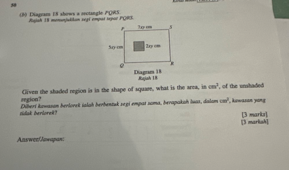 50 
(b) Diagram 18 shows a rectangle PQRS. 
Rajah 18 menunjukkan segi empat tepat PQRS. 
Diagram 18 
Rajah 18 
Given the shaded region is in the shape of square, what is the area, in cm^2 , of the unshaded 
region? 
Diberi kawasan berlorek ialah berbentuk segi empat sama, berapakah luas, dalam cm^2 , kawasan yang 
tidak berlorek? 
[3 marks] 
[3 markah] 
Answer/Jawapan: