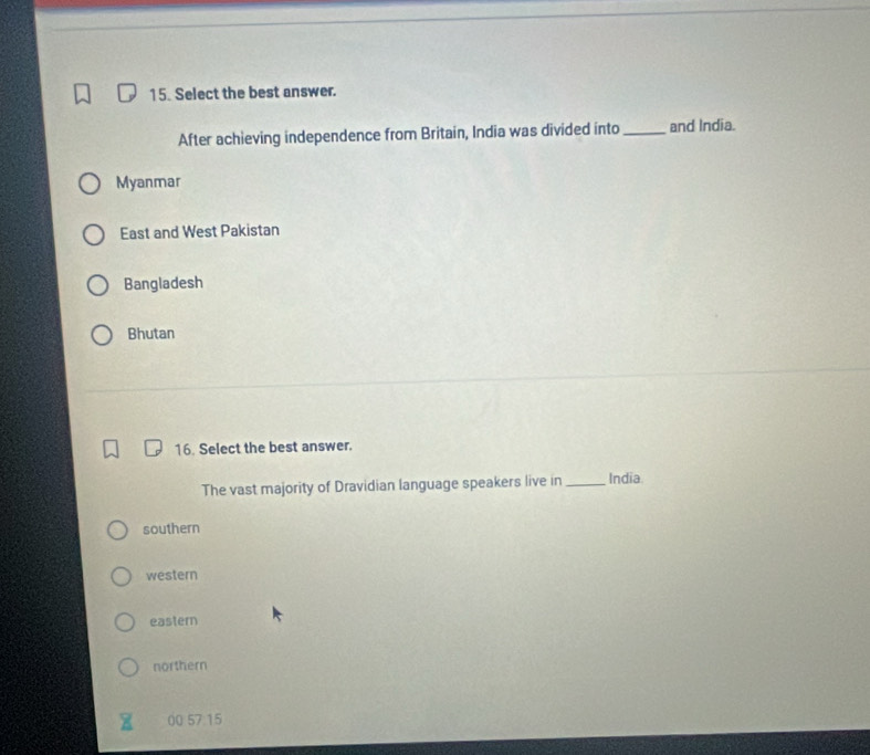 Select the best answer.
After achieving independence from Britain, India was divided into _and India.
Myanmar
East and West Pakistan
Bangladesh
Bhutan
16. Select the best answer.
The vast majority of Dravidian language speakers live in _India.
southern
western
eastern
northern
00 57 15