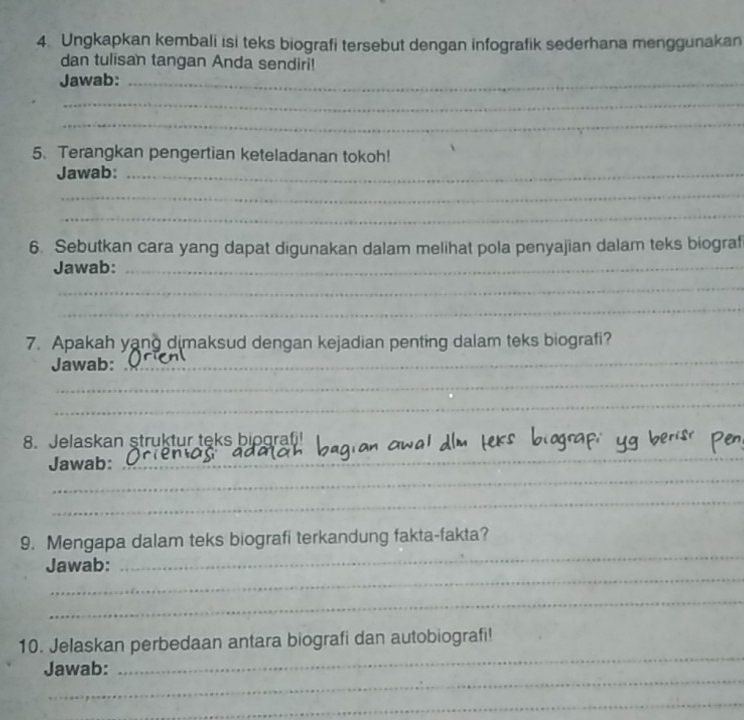 Ungkapkan kembali isi teks biografi tersebut dengan infografik sederhana menggunakan 
dan tulisan tangan Anda sendiri! 
Jawab:_ 
_ 
_ 
5. Terangkan pengertian keteladanan tokoh! 
Jawab:_ 
_ 
_ 
6. Sebutkan cara yang dapat digunakan dalam melihat pola penyajian dalam teks biograf 
Jawab:_ 
_ 
_ 
7. Apakah yang dimaksud dengan kejadian penting dalam teks biografi? 
Jawab: 
_ 
_ 
_ 
8. Jelaskan struktur teks bipgrafj! 
_ 
Jawab:_ 
_ 
9. Mengapa dalam teks biografi terkandung fakta-fakta? 
_ 
Jawab: 
_ 
_ 
_ 
10. Jelaskan perbedaan antara biografi dan autobiografi! 
_ 
Jawab: 
_