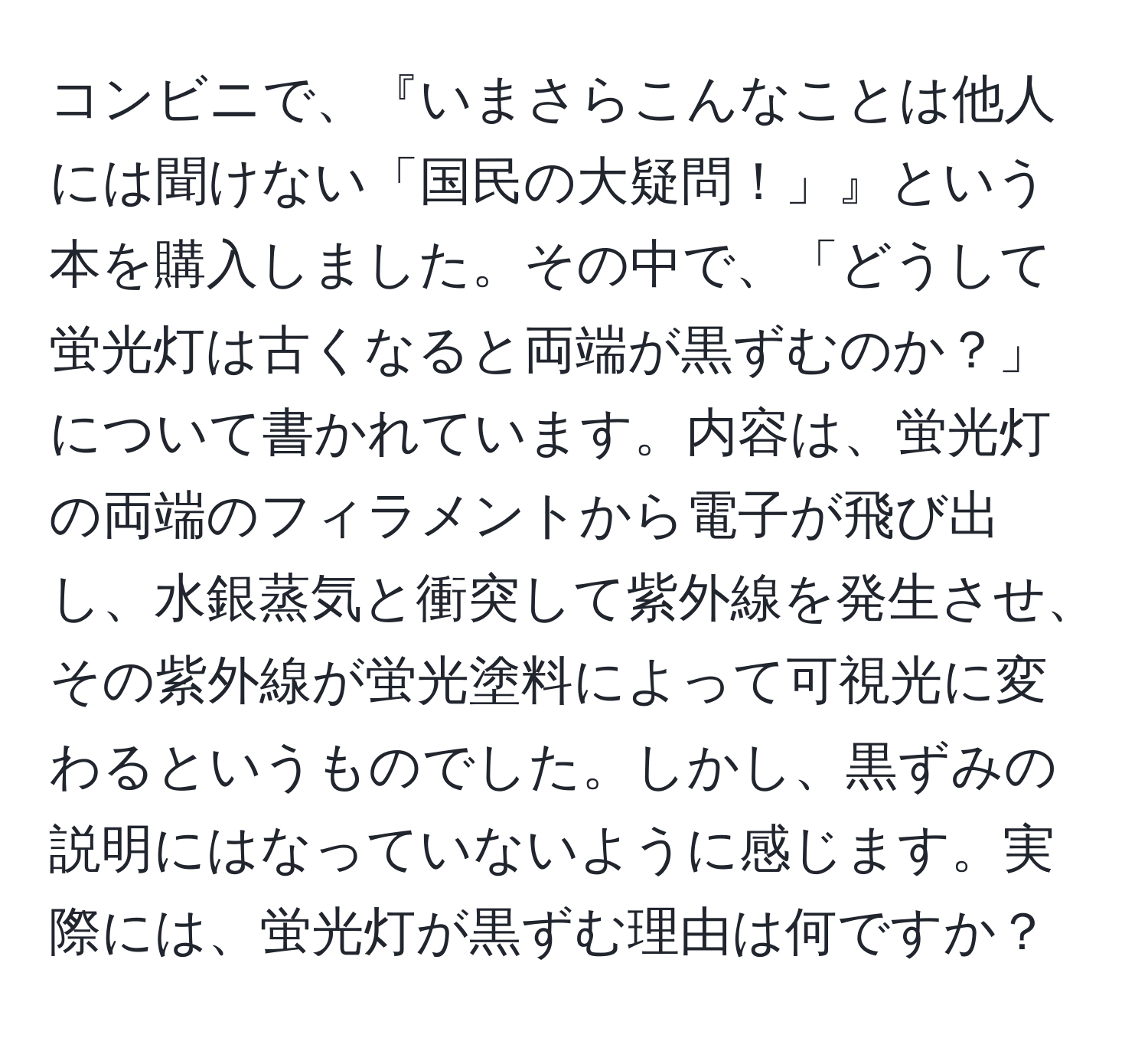 コンビニで、『いまさらこんなことは他人には聞けない「国民の大疑問！」』という本を購入しました。その中で、「どうして蛍光灯は古くなると両端が黒ずむのか？」について書かれています。内容は、蛍光灯の両端のフィラメントから電子が飛び出し、水銀蒸気と衝突して紫外線を発生させ、その紫外線が蛍光塗料によって可視光に変わるというものでした。しかし、黒ずみの説明にはなっていないように感じます。実際には、蛍光灯が黒ずむ理由は何ですか？