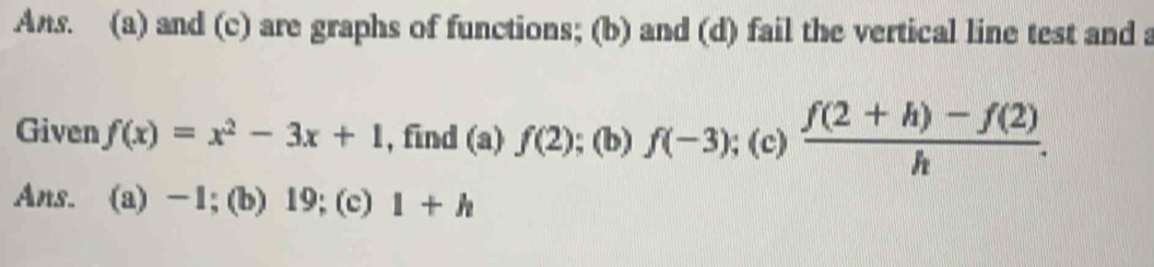 Ans. (a) and (c) are graphs of functions; (b) and (d) fail the vertical line test and a 
Given f(x)=x^2-3x+1 , find (a) f(2); (b) f(-3);(c) (f(2+h)-f(2))/h . 
Ans. (a) -1;(b) 19; (c) 1+h