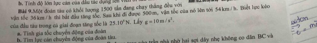 b. Tính độ lớn lực cản của dầu tác dụng lên viên
Bài 9.Một đoàn tàu có khối lượng 1500 tấn đang chạy thẳng đều với iH 10.2: Đồ thị tốc dộ
vận tốc 36km /h thì bắt đầu tăng tốc. Sau khi đi được 500m, vận tốc của nó lên tới 54km/h. Biết lực kéo
của đầu tàu trong cả giai đoạn tăng tốc là 25.10^5N. Lấy g=10m/s^2.
a. Tính gia tốc chuyển động của đoàn
trần nhà nhờ hai sợi dây nhẹ không co dãn BC và
b. Tìm lực cản chuyền động của đoàn tàu.