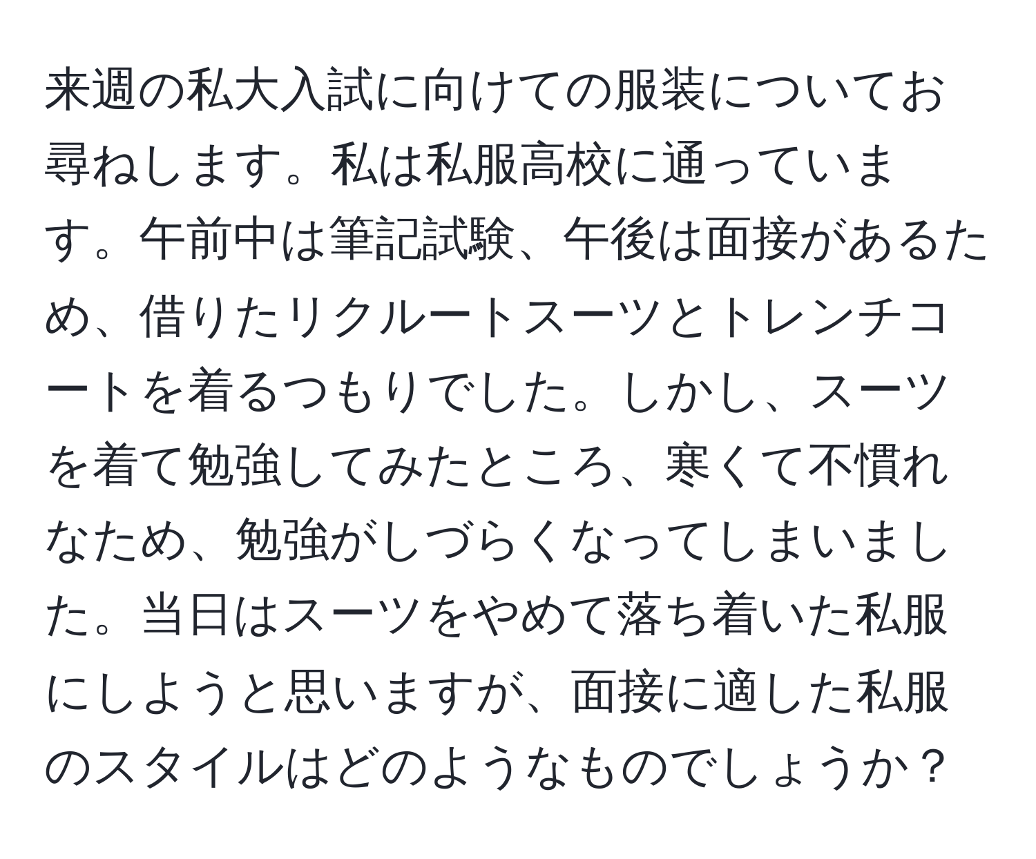 来週の私大入試に向けての服装についてお尋ねします。私は私服高校に通っています。午前中は筆記試験、午後は面接があるため、借りたリクルートスーツとトレンチコートを着るつもりでした。しかし、スーツを着て勉強してみたところ、寒くて不慣れなため、勉強がしづらくなってしまいました。当日はスーツをやめて落ち着いた私服にしようと思いますが、面接に適した私服のスタイルはどのようなものでしょうか？