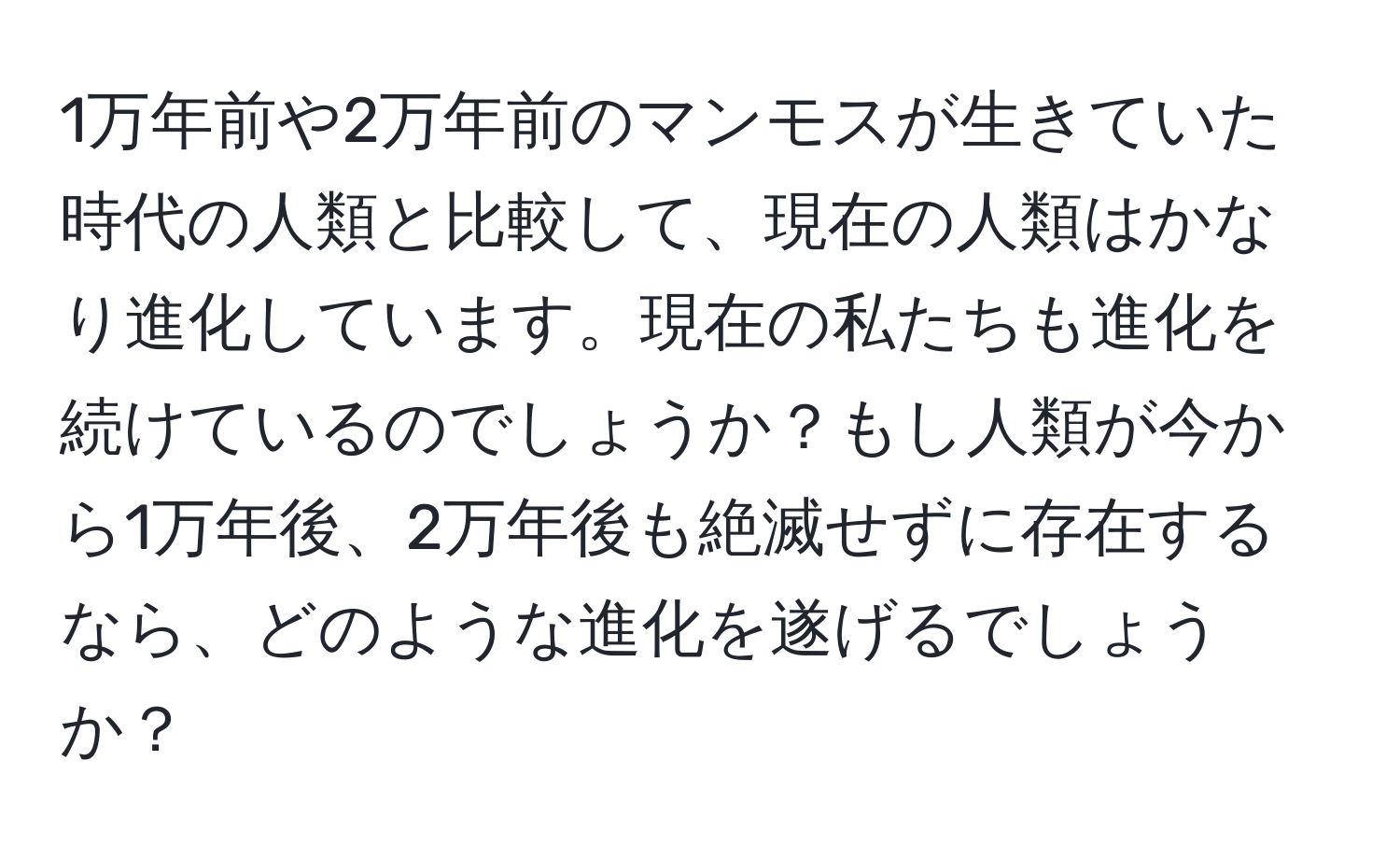 1万年前や2万年前のマンモスが生きていた時代の人類と比較して、現在の人類はかなり進化しています。現在の私たちも進化を続けているのでしょうか？もし人類が今から1万年後、2万年後も絶滅せずに存在するなら、どのような進化を遂げるでしょうか？