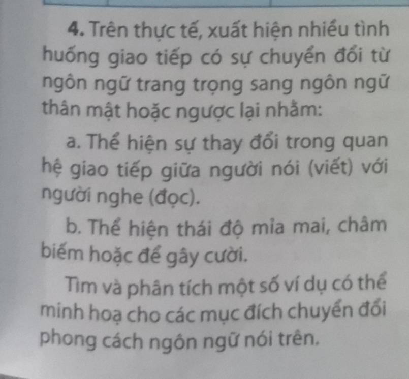 Trên thực tế, xuất hiện nhiều tình 
huống giao tiếp có sự chuyển đổi từ 
ngôn ngữ trang trọng sang ngôn ngữ 
thân mật hoặc ngược lại nhằm: 
a. Thể hiện sự thay đổi trong quan 
hệ giao tiếp giữa người nói (viết) với 
người nghe (đọc). 
b. Thể hiện thái độ mia mai, châm 
biếm hoặc để gây cười. 
Tìm và phân tích một số ví dụ có thể 
minh hoạ cho các mục đích chuyển đổi 
phong cách ngôn ngữ nói trên.