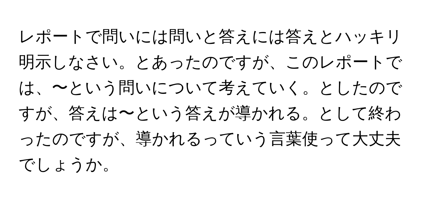 レポートで問いには問いと答えには答えとハッキリ明示しなさい。とあったのですが、このレポートでは、〜という問いについて考えていく。としたのですが、答えは〜という答えが導かれる。として終わったのですが、導かれるっていう言葉使って大丈夫でしょうか。