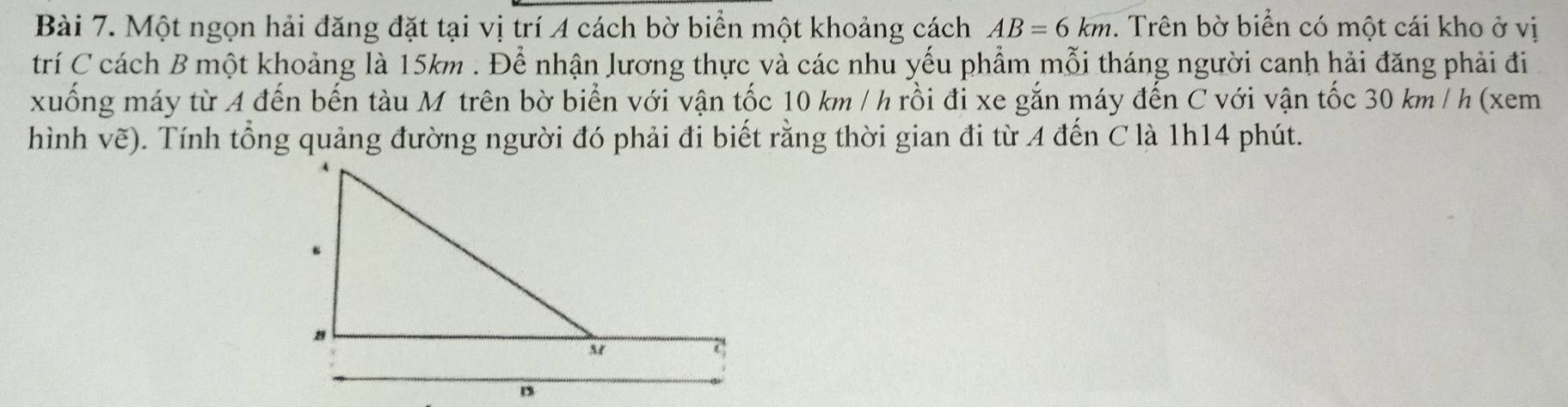 Một ngọn hải đăng đặt tại vị trí 4 cách bờ biển một khoảng cách AB=6km. Trên bờ biển có một cái kho ở vị 
trí C cách B một khoảng là 15km. Để nhận lương thực và các nhu yếu phẩm mỗi tháng người canh hải đăng phải đi 
xuống máy từ A đến bến tàu M trên bờ biển với vận tốc 10 km / h rồi đi xe gắn máy đến C với vận tốc 30 km / h (xem 
hình vẽ). ). Tính tổng quảng đường người đó phải đi biết rằng thời gian đi từ A đến C là 1h14 phút.