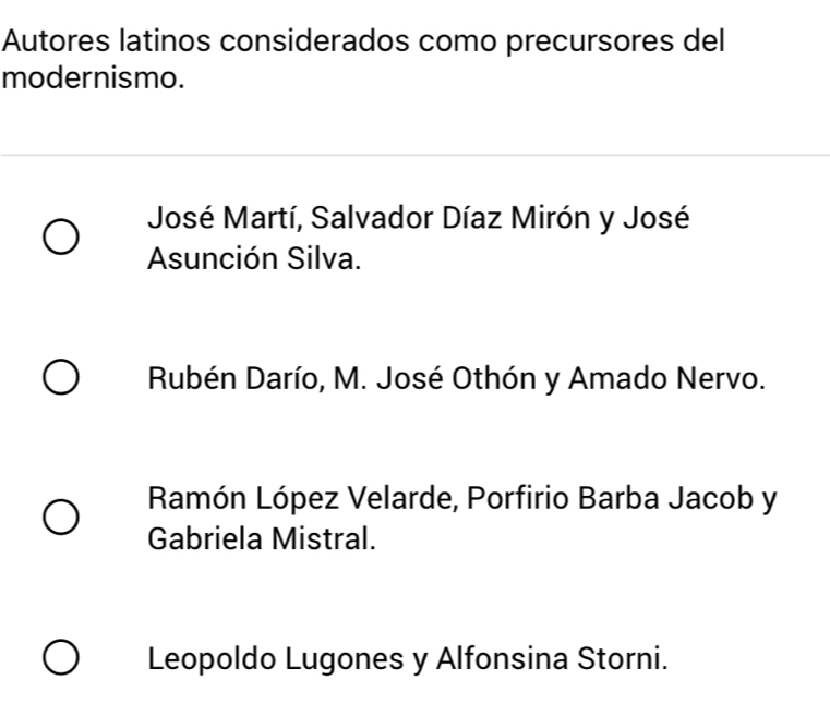 Autores latinos considerados como precursores del
modernismo.
José Martí, Salvador Díaz Mirón y José
Asunción Silva.
Rubén Darío, M. José Othón y Amado Nervo.
Ramón López Velarde, Porfirio Barba Jacob y
Gabriela Mistral.
Leopoldo Lugones y Alfonsina Storni.