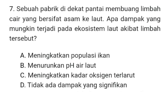 Sebuah pabrik di dekat pantai membuang limbah
cair yang bersifat asam ke laut. Apa dampak yang
mungkin terjadi pada ekosistem laut akibat limbah
tersebut?
A. Meningkatkan populasi ikan
B. Menurunkan pH air laut
C. Meningkatkan kadar oksigen terlarut
D. Tidak ada dampak yang signifıkan