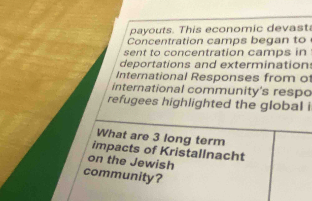 payouts. This economic devast 
Concentration camps began to 
sent to concentration camps in 
deportations and exterminations 
International Responses from of 
international community's respo 
refugees highlighted the global i 
What are 3 long term 
impacts of Kristallnacht 
on the Jewish 
community?