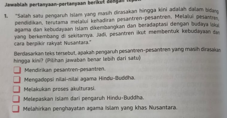 Jawablah pertanyaan-pertanyaan berikut dengan lep
1. “Salah satu pengaruh Islam yang masih dirasakan hingga kini adalah dalam bidang
pendidikan, terutama melalui kehadiran pesantren-pesantren. Melalui pesantren,
agama dan kebudayaan Islam dikembangkan dan beradaptasi dengan budaya loka
yang berkembang di sekitarnya. Jadi, pesantren ikut membentuk kebudayaan dan
cara berpikir rakyat Nusantara.”
Berdasarkan teks tersebut, apakah pengaruh pesantren-pesantren yang masih dirasakan
hingga kini? (Pilihan jawaban benar lebih dari satu)
Mendirikan pesantren-pesantren.
Mengadopsi nilai-nilai agama Hindu-Buddha.
Melakukan proses akulturasi.
Melepaskan Islam dari pengaruh Hindu-Buddha.
Melahirkan penghayatan agama Islam yang khas Nusantara.