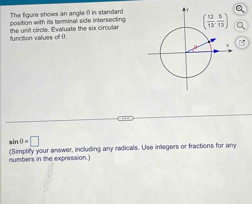 The figure shows an angle θ in standard
position with its terminal side intersecting
the unit circle. Evaluate the six circular
function values of θ.
7
sin θ =□
(Simplify your answer, including any radicals. Use integers or fractions for any
numbers in the expression.)