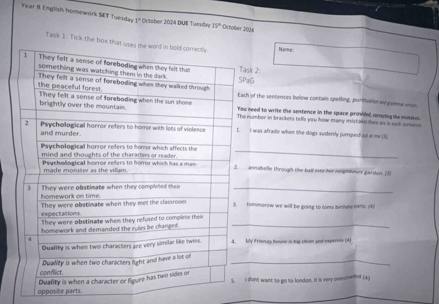 Year 8 English homework SET Tuesday 1^(st) October 2024 DUE Tuesday 15^(th) October 2024 
Task 1: Tick the box tName: 
ask 2: 
PaG 
ch of the sentences below contain spelling, punctuation and grammar errors. 
need to write the sentence in the space provided, correcting the mistakes. 
number in brackets tells you how many mistakesthere are in each sentence. 
I was afrade when the dogs sudenly jumped out at me (3) 
_ 
annabelle through the ball into her neighbours garden. (3) 
_ 
tommorow we will be going to toms birthday party. (4) 
_ 
My Friends house is big clean and expensiv (4) 
_ 
i dont want to go to london, it is very overcrowded (4) 
opposite parts.