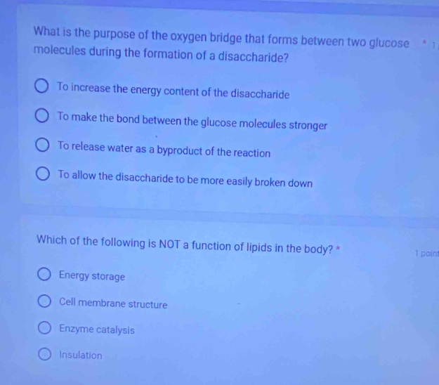 What is the purpose of the oxygen bridge that forms between two glucose . 1
molecules during the formation of a disaccharide?
To increase the energy content of the disaccharide
To make the bond between the glucose molecules stronger
To release water as a byproduct of the reaction
To allow the disaccharide to be more easily broken down
Which of the following is NOT a function of lipids in the body? * 1 point
Energy storage
Cell membrane structure
Enzyme catalysis
Insulation