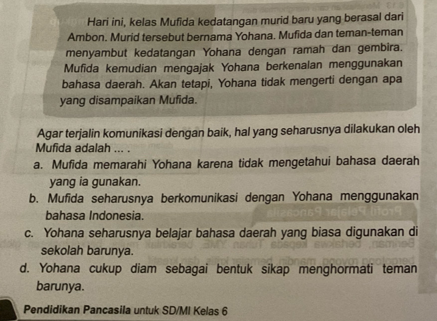 Hari ini, kelas Mufida kedatangan murid baru yang berasal dari
Ambon. Murid tersebut bernama Yohana. Mufida dan teman-teman
menyambut kedatangan Yohana dengan ramah dan gembira.
Mufida kemudian mengajak Yohana berkenalan menggunakan
bahasa daerah. Akan tetapi, Yohana tidak mengerti dengan apa
yang disampaikan Mufida.
Agar terjalin komunikasi dengan baik, hal yang seharusnya dilakukan oleh
Mufida adalah ... .
a. Mufida memarahi Yohana karena tidak mengetahui bahasa daerah
yang ia gunakan.
b. Mufida seharusnya berkomunikasi dengan Yohana menggunakan
bahasa Indonesia.
c. Yohana seharusnya belajar bahasa daerah yang biasa digunakan di
sekolah barunya.
d. Yohana cukup diam sebagai bentuk sikap menghormati teman
barunya.
Pendidikan Pancasila untuk SD/MI Kelas 6