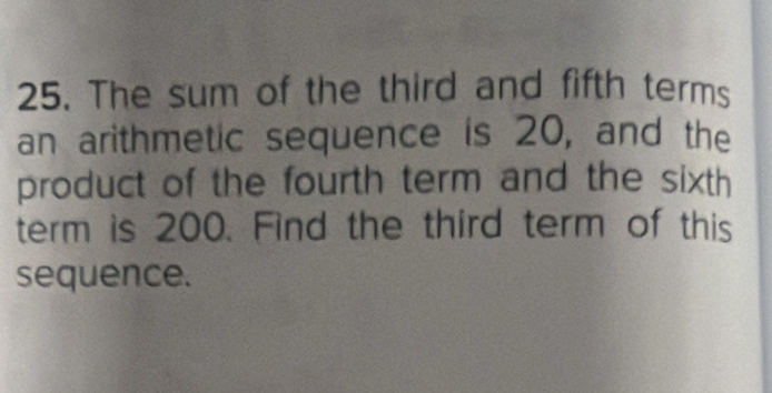 The sum of the third and fifth terms 
an arithmetic sequence is 20, and the 
product of the fourth term and the sixth 
term is 200. Find the third term of this 
sequence.