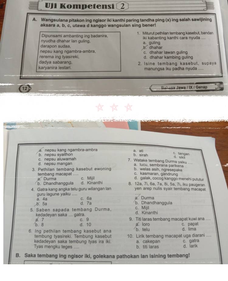 Uji Kompetensi 2
A. Wangsulana pitakon ing ngisor iki kanthi paring tandha ping (x) ing salah sawijining
aksara a, b, c, utawa d kanggo wangsulan sing bener!
Dipunsami ambanting ing badanira, 1. Miturut pethilan tembang kasebut, bandan
iki kabanting kanthi cara nyuda ....
nyudha dhahar lan guling, a. guling
darapon sudaa, b. dhahar
nepsu kang ngambra-ambra, c. dhahar lawan guling
rerema ing tyasireki, d. dhahar kambing guling
dadya sabarang, 2. Isine tembang kasebut, supaya
karyanira lestari. manungsa iku padha nyuda ....
12
Bahaša Jawa / IX / Genap
a. nepsu kang ngambra-ambra a. ati
b. nepsu syaithon b. sirah
c. tangan
c. nepsu aluwamah
d. sikii
7. Watake tembang Durma yaiku ....
d. nepsu mangan a. lucu, sembrana parikena
3. Pethilan tembang kasebut ewoning b. welas asih, ngresepake
tembang macapat ....
c. kasmaran, gandrung
a.' Durma c. Mijil d. galak, cocog kanggo menehi pututur
b. Dhandhanggula d. Kinanthi 8. 12a, 7i, 6a, 7a, 8i, 5a, 7i, iku paugeran
4. Gatra kang angka telu guru wilangan lan yen arep nulis syair tembang macapat
guru lagune yaiku ....
a. 4a c. 6a a. Durma
b. 5a d、7a b. Dhandhanggula
5. Saben sapada tembang Durma, c. Mijil d. Kinanthi
kedadeyan saka ... gatra.
a. 7 c. 9 9. Titi laras tembang macapat kuwi ana …...
b. 8 d. 10 a. loro c. papat
6. Ing pethilan tembang kasebut ana b. telu d. lima
tembung tyasireki. Tembung kasebut 10. Lirik tembang macapat uga diarani ...
kedadeyan saka tembung tyas ira iki. a. cakepan c. gatra
Tyas mengku teges .... b. titi laras d. larik
B. Saka tembang ing ngisor iki, golekana pathokan lan isining tembang!