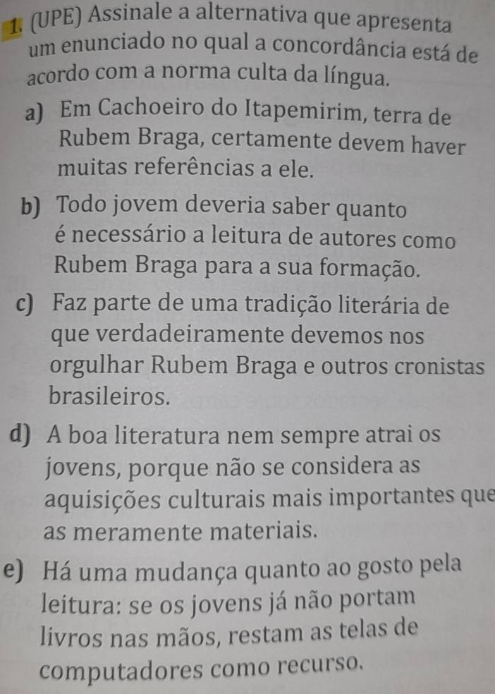 (UPE) Assinale a alternativa que apresenta
um enunciado no qual a concordância está de
acordo com a norma culta da língua.
a) Em Cachoeiro do Itapemirim, terra de
Rubem Braga, certamente devem haver
muitas referências a ele.
b) Todo jovem deveria saber quanto
é necessário a leitura de autores como
Rubem Braga para a sua formação.
c) Faz parte de uma tradição literária de
que verdadeiramente devemos nos
orgulhar Rubem Braga e outros cronistas
brasileiros.
d) A boa literatura nem sempre atrai os
jovens, porque não se considera as
aquisições culturais mais importantes que
as meramente materiais.
e) Há uma mudança quanto ao gosto pela
leitura: se os jovens já não portam
livros nas mãos, restam as telas de
computadores como recurso.