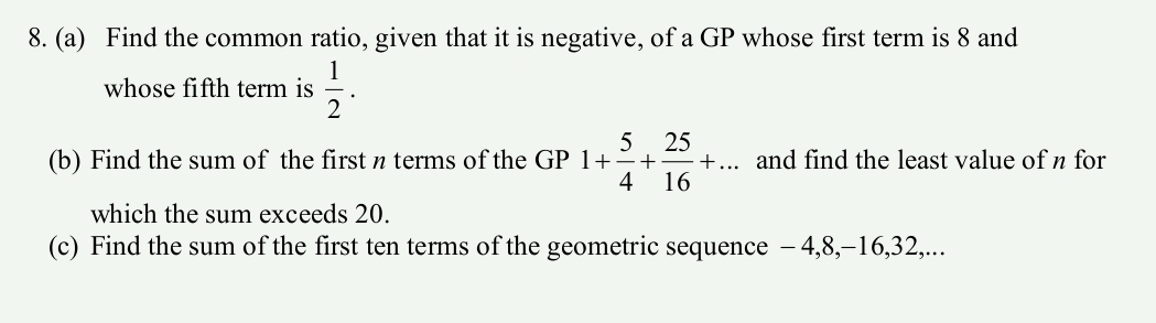 Find the common ratio, given that it is negative, of a GP whose first term is 8 and 
whose fifth term is  1/2 . 
(b) Find the sum of the first n terms of the GP 1+ 5/4 + 25/16 +... and find the least value of n for 
which the sum exceeds 20. 
(c) Find the sum of the first ten terms of the geometric sequence - 4, 8, −16, 32,...