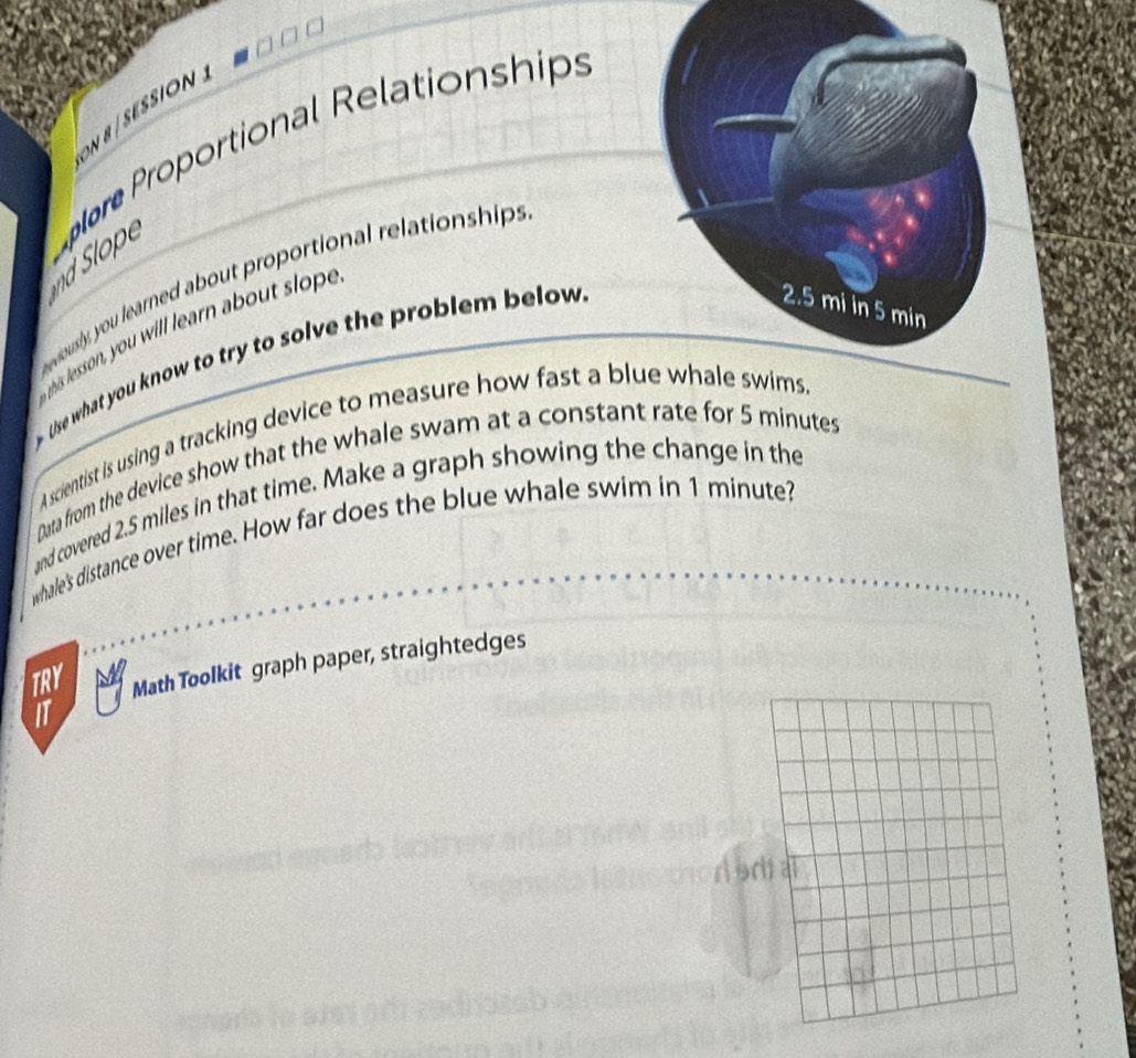 ON B / SESSION 
d Slope lore Proportional Relationships 
w ously, you learned about proportional relationships 
his lesson, you will learn about sloe 
Uise what you know to try to solve the problem below 
A scientist is using a tracking device to measure how fast a bl 
Data from the device show that the whale swam at a constant rate for 5 minutes
and covered 2.5 miles in that time. Make a graph showing the change in the 
whale's distance over time. How far does the blue whale swim in 1 minute? 
TRY Math Toolkit graph paper, straightedges 
IT