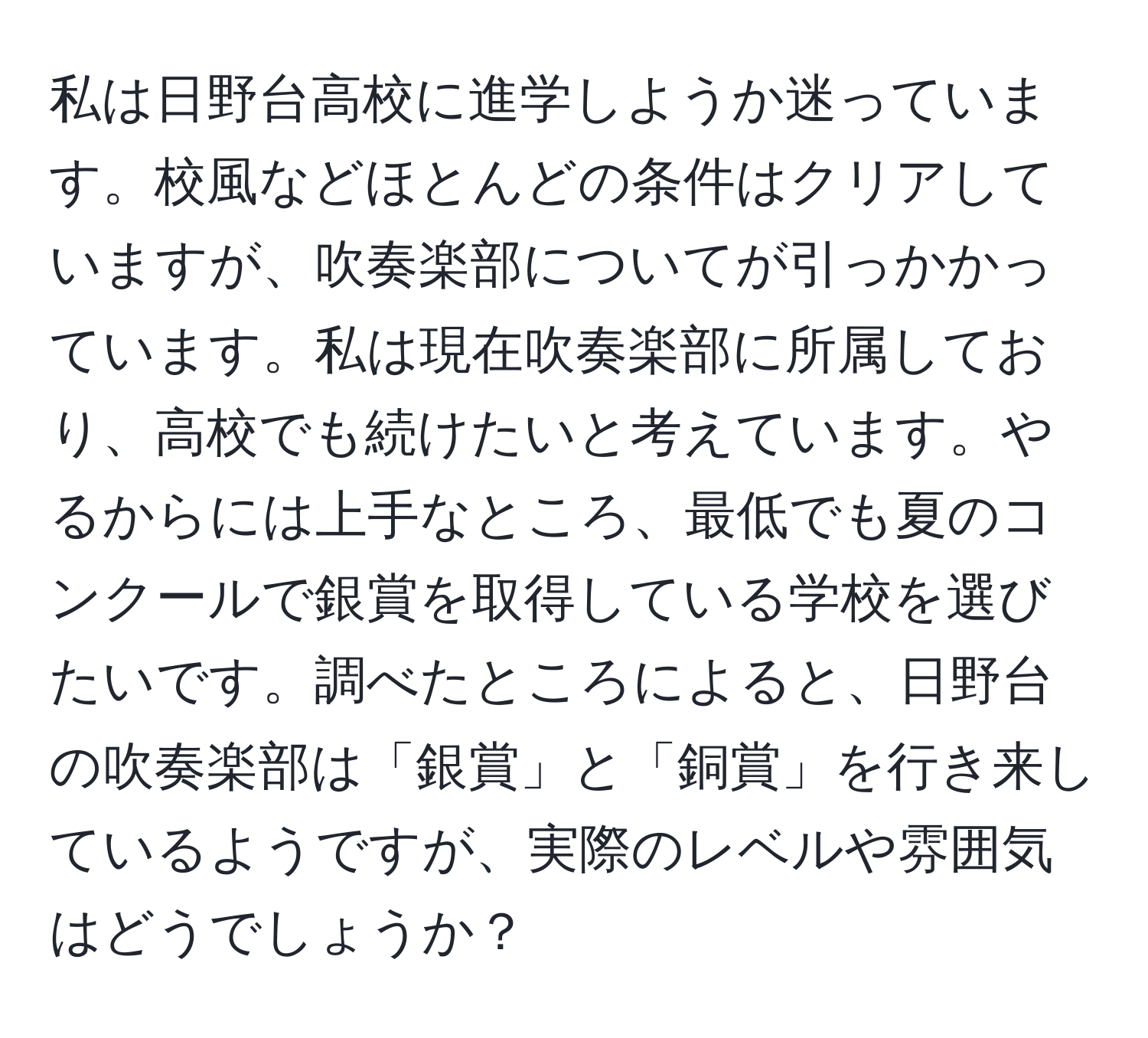 私は日野台高校に進学しようか迷っています。校風などほとんどの条件はクリアしていますが、吹奏楽部についてが引っかかっています。私は現在吹奏楽部に所属しており、高校でも続けたいと考えています。やるからには上手なところ、最低でも夏のコンクールで銀賞を取得している学校を選びたいです。調べたところによると、日野台の吹奏楽部は「銀賞」と「銅賞」を行き来しているようですが、実際のレベルや雰囲気はどうでしょうか？