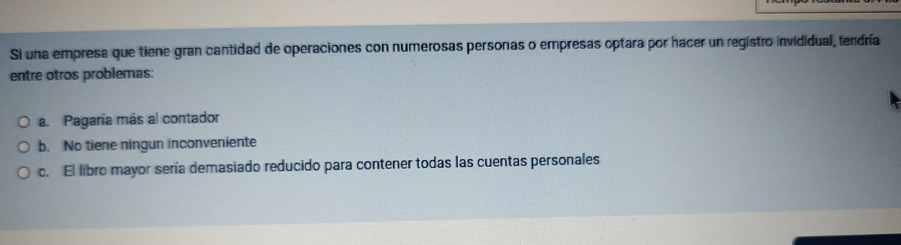 Si una empresa que tiene gran cantidad de operaciones con numerosas personas o empresas optara por hacer un registro invididual, tendría
entre otros problemas:
a. Pagaría más al contador
b. No tiene ningun inconveniente
c. El libro mayor sería demasiado reducido para contener todas las cuentas personales