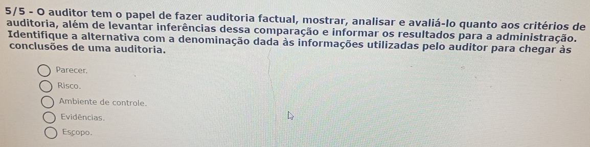 5/5 - O auditor tem o papel de fazer auditoria factual, mostrar, analisar e avaliá-lo quanto aos critérios de
auditoria, além de levantar inferências dessa comparação e informar os resultados para a administração.
Identifique a alternativa com a denominação dada às informações utilizadas pelo auditor para chegar às
conclusões de uma auditoria.
Parecer.
Risco.
Ambiente de controle.
Evidências.
Escopo.