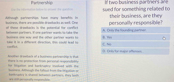 Partnership If two business partners are
Use the information below to answer the question. sued for something related to
Although partnerships have many benefts in their business, are they
business, there are possible drawbacks as well. One personally responsible?
of these drawbacks is the potential for conflict
between partners. If one partner wants to take the A. Only the founding partner.
business one way and the other partner wants to B. Yes
take it in a different direction, this could lead to C. No
conflict.
D. Only for major offenses. .
Another drawback of a business partnership is that
there is no protection from personal responsibility
for litigation and bankruptcy involved with the
business. Although the fallout from the litigation or
bankruptcy is shared between partners, they both
are still personally responsible.