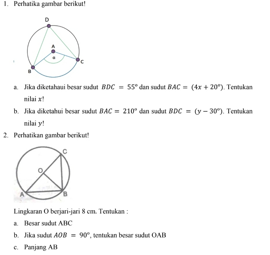 Perhatika gambar berikut! 
a. Jika diketahaui besar sudut BDC=55° d an sudut BAC=(4x+20°). Tentukan 
nilai x! 
b. Jika diketahui besar sudut BAC=210° da n sudut BDC=(y-30°). Tentukan 
nilai y! 
2. Perhatikan gambar berikut! 
Lingkaran O berjari-jari 8 cm. Tentukan : 
a. Besar sudut ABC
b. Jika sudut AOB=90° , tentukan besar sudut OAB
c. Panjang AB