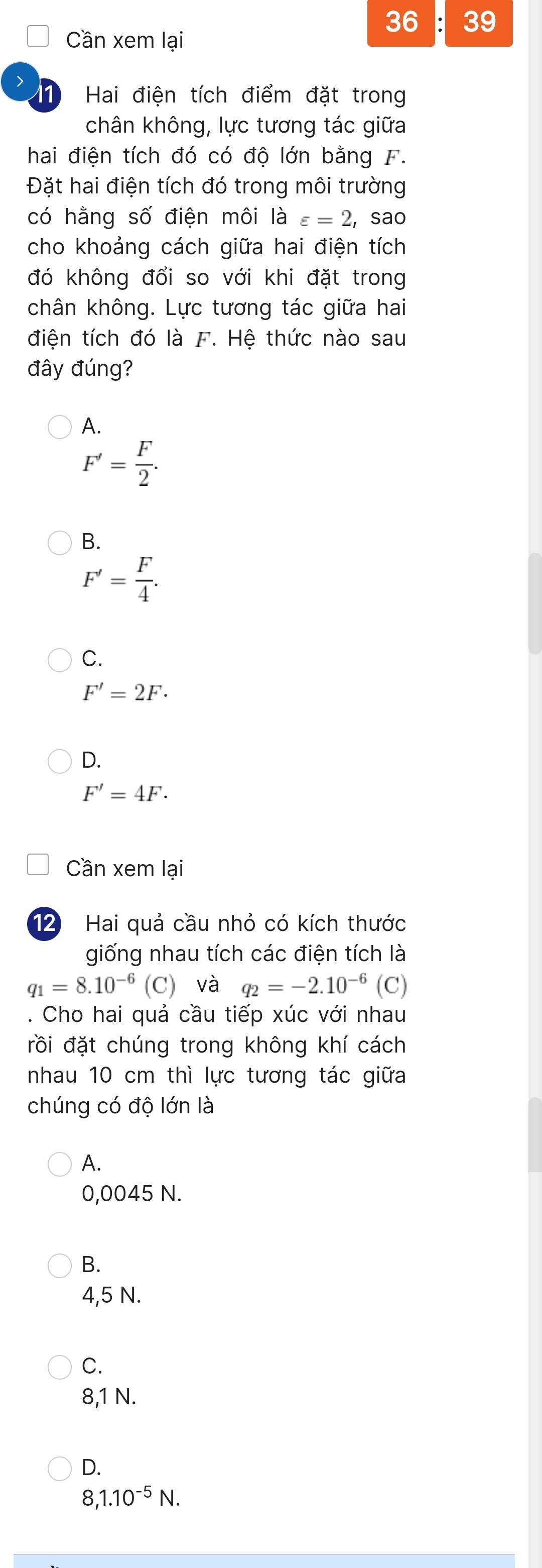 36 39
Cần xem lại
> Hai điện tích điểm đặt trong
11
chân không, lực tương tác giữa
hai điện tích đó có độ lớn bằng F.
Đặt hai điện tích đó trong môi trường
có hằng số điện môi là varepsilon =2 , sao
cho khoảng cách giữa hai điện tích
đó không đổi so với khi đặt trong
chân không. Lực tương tác giữa hai
điện tích đó là F. Hệ thức nào sau
đây đúng?
A.
F'= F/2 .
B.
F'= F/4 .
C.
F'=2F·
D.
F'=4F. 
Cần xem lại
12 Hai quả cầu nhỏ có kích thước
giống nhau tích các điện tích là
q_1=8.10^(-6)(C) và q_2=-2.10^(-6) (C)
. Cho hai quả cầu tiếp xúc với nhau
đồi đặt chúng trong không khí cách
nhau 10 cm thì lực tương tác giữa
chúng có độ lớn là
A.
0,0045 N.
B.
4,5 N.
C.
8,1 N.
D.
8,1.10^(-5)N.