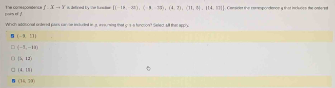 The correspondence f:Xto Y is defined by the functior  (-18,-31),(-9,-23),(4,2),(11,5),(14,12). Consider the correspondence g that includes the ordered
pairs of f.
Which additional ordered pairs can be included in g, assuming that g is a function? Sellect all that apply.
(-9,11)
(-7,-10)
(5,12)
(4,15)
(14,20)