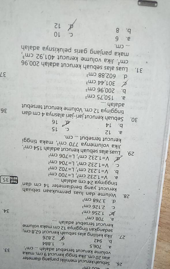 400cm^2
26. Sebuah kerucut memiliki panjang diameter
alas 20 cm. Jika tinggi kerucut 9 cm, maka
volume kerucut tersebut adalah ... cm^3. 33.
a. 706,5 c. 1.884
b. 942 2.826
27. Jika keliling alas sebuah kerucut 62,8 cm,
sedangkan tingginya 12 cm maka volume
kerucut tersebut adalah ....
a, 708cm^3
1.256cm^3
34.
C. 2.126cm^3
d. 3.768cm^3
28. Volume dan luas permukaan sebuah
kerucut yang berdiameter 14 cm dan
tingginya 24 cm adalah .... 35.
a. V=1.232cm^3,L=700cm^2
b. V=1.232cm^3,L=702cm^2
C. V=1.232cm^3,L=704cm^2
V=1.232cm^3,L=706cm^2
29. Luas alas sebuah kerucut adalah 154cm^2.
Jika volumenya 770cm^3 , maka tinggi
kerucut tersebut ... cm.
a. 12 c. 15
b. 14 d. 16
30. Sebuah kerucut jari-jari alasnya 4 cm dan 36
tingginya 12 cm. Volume kerucut tersebut
adalah ....
a. 150,75cm^3
b. 200,96cm^3
301,44cm^3
d. 602,88cm^3
37
31. Luas alas sebuah kerucut adalah 200,96
cm^2. Jika volume kerucut 401,92cm^3,
maka panjang garis pelukisnya adalah
... cm.
a. 6 c. 10
b. 8
12