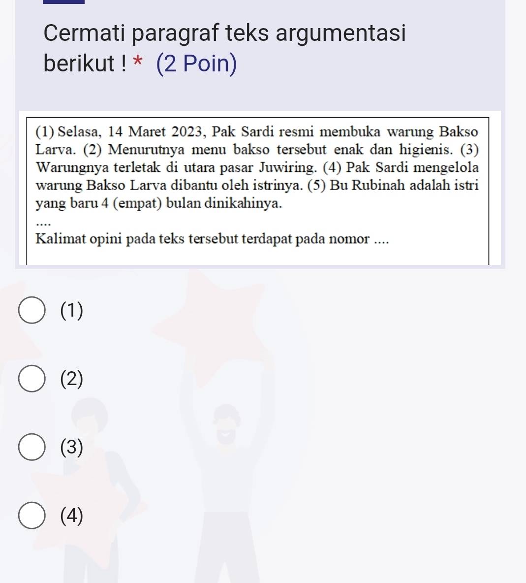 Cermati paragraf teks argumentasi
berikut ! * (2 Poin)
(1) Selasa, 14 Maret 2023, Pak Sardi resmi membuka warung Bakso
Larva. (2) Menurutnya menu bakso tersebut enak dan higienis. (3)
Warungnya terletak di utara pasar Juwiring. (4) Pak Sardi mengelola
warung Bakso Larva dibantu oleh istrinya. (5) Bu Rubinah adalah istri
yang baru 4 (empat) bulan dinikahinya.
Kalimat opini pada teks tersebut terdapat pada nomor ....
(1)
(2)
(3)
(4)