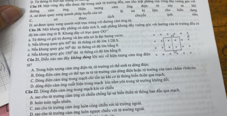 Tử thông là một đại tượng có 
Cảu 19. Một vùng đây dẫn được đặt trong một từ trường đều, sao cho mặt pháng của vòng day vương gọc với
suửry m khì
duìng câm Gragt. Hiện tng cùm ùng diện 1âm cho biàn dạng
bi
A. mó được quay xang quanh pháp tuyển của nó B. nó chuy ên tịnl “e”
C. nò được dịch
D. nó được quay xung quanh một trục trùng với đường cảm ứng từ.
Cáu 20. Một khung dây phẳng có diện tích S, mặt phẳng khung dây vuớng gốc với hướng của từ trường đều có
độ lớn cầm ứng từ B. Khung dây có trục quay OO " ,
a. Từ thống có giá trị dương và âm sên nó là đại lượng vecto,
x* x^x
b. Nếu khung quay góc 60° thì tử thông có độ lớn 1/2B.S.
× .
c. Nếu khung quay góc 90° thì từ thống có độ lớn bằng 0
+ * +
d. Nếu khung quay gỏc 180° thì từ thông có độ lớn bằng 0.
Câu 21. Diều nào sau đây không đứng khi nói về hiện tượng cảm ứng điện ·
tù?
A. Trong hiện tượng cảm ứng điện từ, từ trường có thể sinh ra dòng điện;
B. Dòng điện cảm ứng có thể tạo ra tử từ trường của đòng điện hoặc từ trường của nam chăm vĩnhcừa
C. Dộng điện cảm ứng trong mạch chi tồn tại khi có từ thông biển thiên qua mạch:
D. đòng điện cảm ứng xuất hiện trong mạch kin nằm yên trong từ trường không đổi.
Câu 22. Dòng điện cảm ứng trong mạch kến có chiều
A. sao cho từ trường cảm ứng có chiều chống lại sự biến thiên từ thông ban đầu qua mạch.
B. hoàn toàn ngẫu nhiên.
C. sao cho từ trường cảm ứng luôn cùng chiều với từ trường ngoài.
D. sao cho từ trưởng cảm ứng luôn ngược chiều với tử trường ngoài.