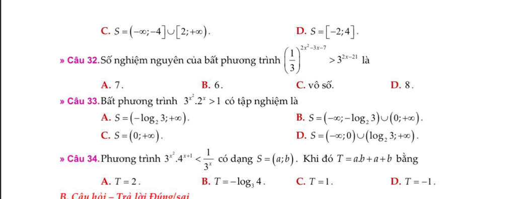 D.
C. S=(-∈fty ;-4]∪ [2;+∈fty ). S=[-2;4]. 
Câu 32.Số nghiệm nguyên của bất phương trình ( 1/3 )^2x^2-3x-7>3^(2x-21)12^3
A. 7. B. 6. C. Vhat OShat O. D. 8.
» Câu 33.Bất phương trình 3^(x^2).2^x>1 có tập nghiệm là
A. S=(-log _23;+∈fty ). B. S=(-∈fty ;-log _23)∪ (0;+∈fty ).
D.
C. S=(0;+∈fty ). S=(-∈fty ;0)∪ (log _23;+∈fty ). 
* Câu 34.Phương trình 3^(x^2)· 4^(x+1) có dạng S=(a;b). Khi đó T=a.b+a+b bằng
A. T=2. B. T=-log _34. C. T=1. D. T=-1. 
B. Câu hỏi - Trả lời Đúng/sai