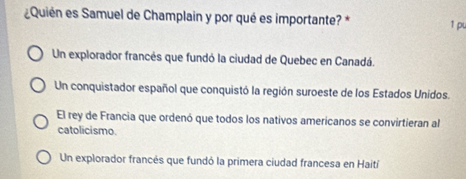 Quién es Samuel de Champlain y por qué es importante? * 1 pu
Un explorador francés que fundó la ciudad de Quebec en Canadá.
Un conquistador español que conquistó la región suroeste de los Estados Unidos.
El rey de Francia que ordenó que todos los nativos americanos se convirtieran al
catolicismo.
Un explorador francés que fundó la primera ciudad francesa en Haití