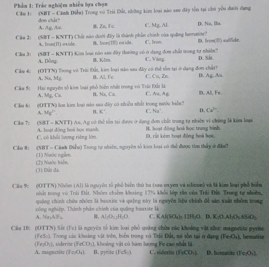 Phần I: Trắc nghiệm nhiều lựa chọn
Câu 1: (SBT - Cánh Diều) Trong vô Trái Dất, những kim loại nào sau dây tồn tại chủ yếu đưới đạng
đơn chất?
A. Ag, Au. B. Zn, Fc. C. Mg, Al. D. Na, Ba.
Câu 2: (SBT - KNTT) Chất nào dưới đây là thành phần chính của quặng hematite?
A. Iron(II) oxide. B. Iron(III) oxide. C. Iron. D. Iron(II) sulfide.
Câu 3: (SBT - KNTT) Kim loại nào sau đây thường có ở dạng đơn chất trong tự nhiên?
A. Dồng. B. Kēm. C. Vàng. D. Sắt.
Câu 4: (OTTN) Trong vỏ Trái Đất, kim loại nào sau đây có thể tồn tại ở dạng đơn chất?
A. Na, Mg. B. Al, Fc. C. Cu, Zn. D. Ag, Au.
Câu 5: Hai nguyên tổ kim loại phổ biến nhất trong vò Trái Đất là
A. Mg, Ca. B. Na, Ca. C. Au, Ag. D. Al, Fe.
Câu 6: (OTTN) lon kim loại nào sau dây có nhiều nhất trong nước biển?
A. Mg^(2+). B. K*. C. Na*. D. Ca^(2+)
Câu 7: (SBT - KNTT) Au, Ag có thể tồn tại được ở dạng đơn chất trong tự nhiên vì chúng là kim loại
A. hoạt dộng hoá học mạnh. B. hoạt động hoả học trung bình.
C. có khối lượng riêng lớn. D. rất kém hoạt động hoá học.
Câu 8: (SBT - Cánh Diều) Trong tự nhiên, nguyên tố kim loại có thể được tìm thấy ở đầu?
(1) Nước ngầm.
(2) Nước biển.
(3) Đất đá.
Câu 9: (OTTN) Nhôm (Al) là nguyên tổ phố biển thứ ba (sau oxyen và silicon) và là kim loại phổ biển
nhất trong vô Trái Đất. Nhôm chiếm khoảng 17% khối lớp rắn của Trái Đất. Trong tự nhiên,
quặng chính chứa nhõm là bauxite và quặng này là nguyên liệu chính để sản xuất nhỏm trong
công nghiệp. Thành phần chính của quặng bauxite là
A. Na_3AIF_6
B. Al_2O_3.2H_2O. C. KAl(SO_4)_2.12H_2O. D. K_2O.Al_2O_3.6SiO_2.
Câu 10: (OTTN) Sắt (Fe) là nguyên tố kim loại phố quặng chửa các khoáng vật như: magnetite pyrite
(FeS_2). Trong các khoáng vật trên, biển trong vỏ Trái Đất, nó tồn tại ở dạng (Fe_3O_4) , hematite
(Fe_2O_3) , siderite (FeCO_3) , khoáng vật có hàm lượng Fe cao nhất là
A. magnetite (Fe_3O_4). B. pyrite (FeS_2). C. siderite (FeCO_3). D. hematite (Fe_2O_3).