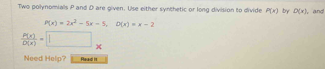 Two polynomials P and D are given. Use either synthetic or long division to divide P(x) by D(x) , and
P(x)=2x^2-5x-5, D(x)=x-2
 P(x)/D(x) =□
Need Help? Read It