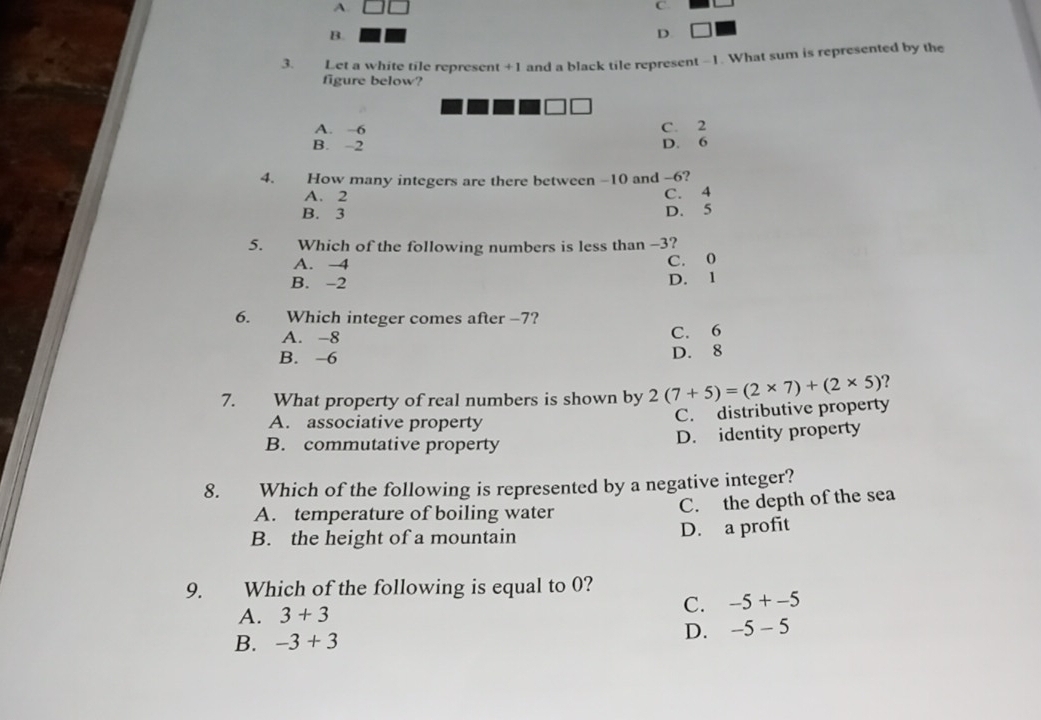 A.
C.
B.
D.
3. Let a white tile represent +1 and a black tile represent -1. What sum is represented by the
figure below?
A. -6 C. 2
B. -2 D. 6
4. How many integers are there between -10 and -6?
A. 2
C. 4
B. 3 D. 5
5. Which of the following numbers is less than -3?
A. -4 C. 0
B. -2 D. 1
6. Which integer comes after −7?
A. -8 C. 6
B. -6 D. 8
7. What property of real numbers is shown by 2(7+5)=(2* 7)+(2* 5) ?
A. associative property
C. distributive property
B. commutative property
D. identity property
8. Which of the following is represented by a negative integer?
A. temperature of boiling water C. the depth of the sea
B. the height of a mountain D. a profit
9. Which of the following is equal to 0?
A. 3+3
C. -5+-5
B. -3+3
D. -5-5