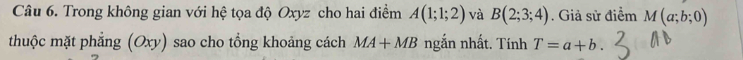 Trong không gian với hệ tọa độ Oxyz cho hai điểm A(1;1;2) và B(2;3;4). Giả sử điểm M(a;b;0)
thuộc mặt phẳng (Oxy) sao cho tổng khoảng cách MA+MB ngắn nhất. Tính T=a+b.