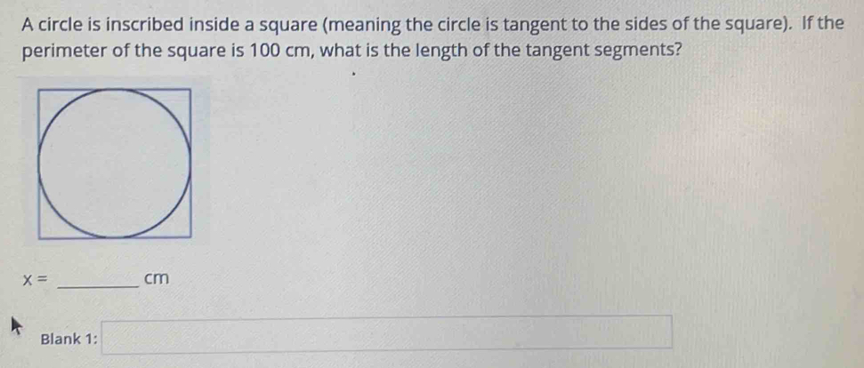 A circle is inscribed inside a square (meaning the circle is tangent to the sides of the square). If the 
perimeter of the square is 100 cm, what is the length of the tangent segments?
x= _
cm
Blank 1: □