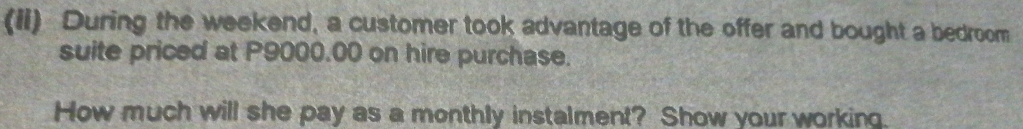 (Ii) During the weekend, a customer took advantage of the offer and bought a bedroom 
suite priced at P9000.00 on hire purchase. 
How much will she pay as a monthly instalment? Show your working.