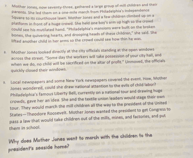 Mother Jones, now seventy-three, gathered a large group of mill children and their 
parents. She led them on a one-mile march from Philadelphia's Independence 
Square to its courthouse lawn. Mother Jones and a few children climbed up on a 
platform in front of a huge crowd. She held one boy's arm up high so the crowd 
could see his mutilated hand. “Philadelphia’s mansions were built on the broken 
bones, the quivering hearts, and drooping heads of these children,” she said. She 
lifted another child in her arms so the crowd could see how thin he was. 
8. Mother Jones looked directly at the city officials standing at the open windows 
across the street. “Some day the workers will take possession of your city hall, and 
when we do, no child will be sacrificed on the altar of profit.” Unmoved, the officials 
quickly closed their windows. 
9. Local newspapers and some New York newspapers covered the event. How, Mother 
Jones wondered, could she draw national attention to the evils of child labor? 
Philadelphia’s famous Liberty Bell, currently on a national tour and drawing huge 
crowds, gave her an idea. She and the textile union leaders would stage their own 
tour. They would march the mill children all the way to the president of the United 
States—Theodore Roosevelt. Mother Jones wanted the president to get Congress to 
pass a law that would take children out of the mills, mines, and factories, and put 
them in school. 
Why does Mother Jones want to march with the children to the 
president's seaside home?