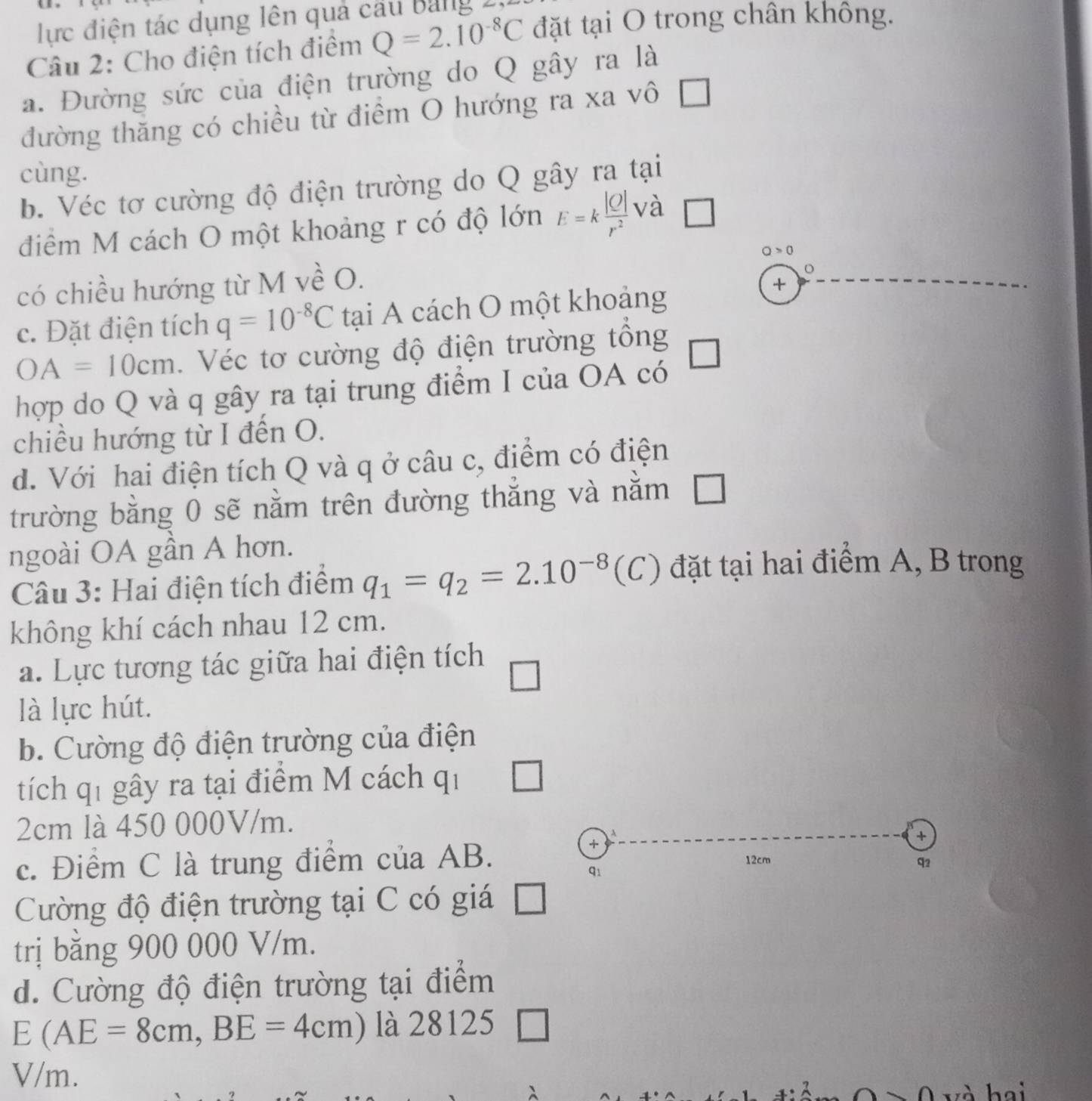 lực điện tác dụng lên quả cầu bảng 2 
Câu 2: Cho điện tích điểm Q=2.10^(-8)C đặt tại O trong chân không. 
a. Đường sức của điện trường do Q gây ra là 
đường thăng có chiều từ điểm O hướng ra xa vô a 
cùng. 
b. Véc tơ cường độ điện trường do Q gây ra tại 
điểm M cách O một khoảng r có độ lớn E=k |O|/r^2  1 và □
Q>0
có chiều hướng từ M về O. 
c. Đặt điện tích q=10^(-8)C tại A cách O một khoảng 
+
OA=10cm. Véc tơ cường độ điện trường tổng 
hợp do Q và q gây ra tại trung điểm I của OA có 
chiều hướng từ I đến O. 
d. Với hai điện tích Q và q ở câu c, điểm có điện 
trường bằng 0 sẽ nằm trên đường thắng và nằm 
ngoài OA gần A hơn. 
Câu 3: Hai điện tích điểm q_1=q_2=2.10^(-8) (C) đặt tại hai điểm A, B trong 
không khí cách nhau 12 cm. 
a. Lực tương tác giữa hai điện tích 
là lực hút. 
b. Cường độ điện trường của điện 
tích qí gây ra tại điểm M cách qi
2cm là 450 000V/m. 
+ 
+ 
c. Điểm C là trung điểm của AB. 12cm q2 
Cường độ điện trường tại C có giá 
trị bằng 900 000 V/m. 
d. Cường độ điện trường tại điểm
E(AE=8cm, BE=4cm) là 28125
V/m. 
hai