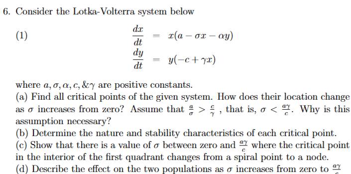 Consider the Lotka-Volterra system below 
(1)  dx/dt =x(a-sigma x-alpha y)
 dy/dt =y(-c+gamma x)
where α, σ, α, c, & γ are positive constants. 
(a) Find all critical points of the given system. How does their location change 
as σ increases from zero? Assume that  a/sigma  > c/gamma   , that is, sigma . Why is this 
assumption necessary? 
(b) Determine the nature and stability characteristics of each critical point. 
(c) Show that there is a value of σ between zero and  agamma /c  where the critical point 
in the interior of the first quadrant changes from a spiral point to a node. 
(d) Describe the effect on the two populations as σ increases from zero to frac agamma 